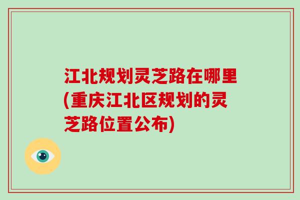 江北规划灵芝路在哪里(重庆江北区规划的灵芝路位置公布)