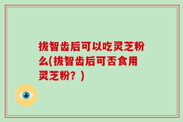 拔智齿后可以吃灵芝粉么(拔智齿后可否食用灵芝粉？)