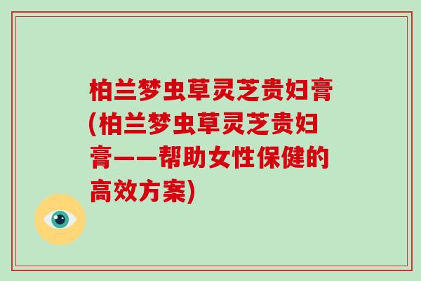 柏兰梦虫草灵芝贵妇膏(柏兰梦虫草灵芝贵妇膏——帮助女性保健的高效方案)