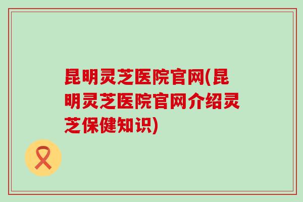 昆明灵芝医院官网(昆明灵芝医院官网介绍灵芝保健知识)