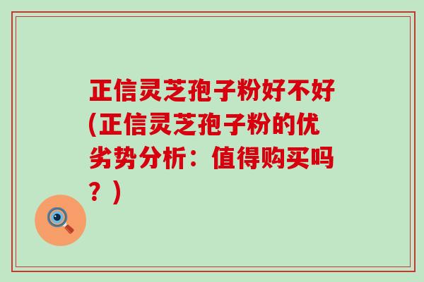 正信灵芝孢子粉好不好(正信灵芝孢子粉的优劣势分析：值得购买吗？)