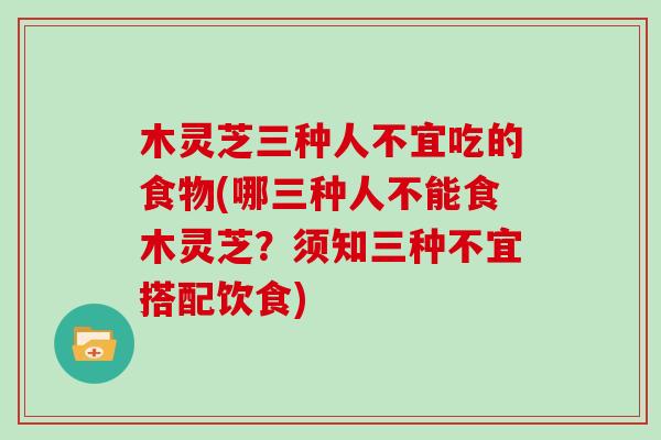 木灵芝三种人不宜吃的食物(哪三种人不能食木灵芝？须知三种不宜搭配饮食)