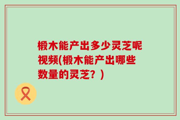 椴木能产出多少灵芝呢视频(椴木能产出哪些数量的灵芝？)