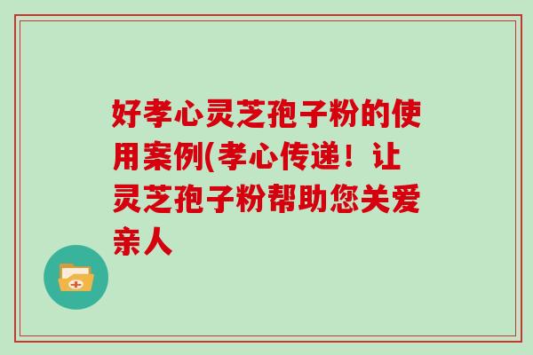 好孝心灵芝孢子粉的使用案例(孝心传递！让灵芝孢子粉帮助您关爱亲人