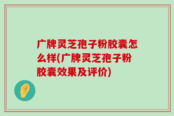 广牌灵芝孢子粉胶囊怎么样(广牌灵芝孢子粉胶囊效果及评价)