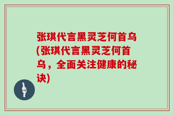 张琪代言黑灵芝何首乌(张琪代言黑灵芝何首乌，全面关注健康的秘诀)