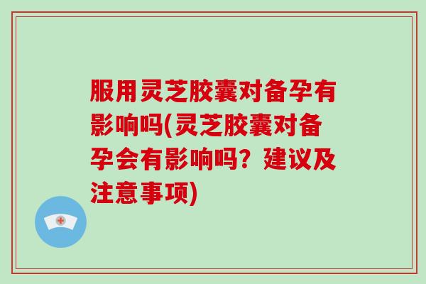 服用灵芝胶囊对备孕有影响吗(灵芝胶囊对备孕会有影响吗？建议及注意事项)