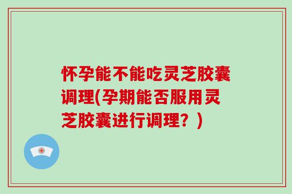 怀孕能不能吃灵芝胶囊调理(孕期能否服用灵芝胶囊进行调理？)