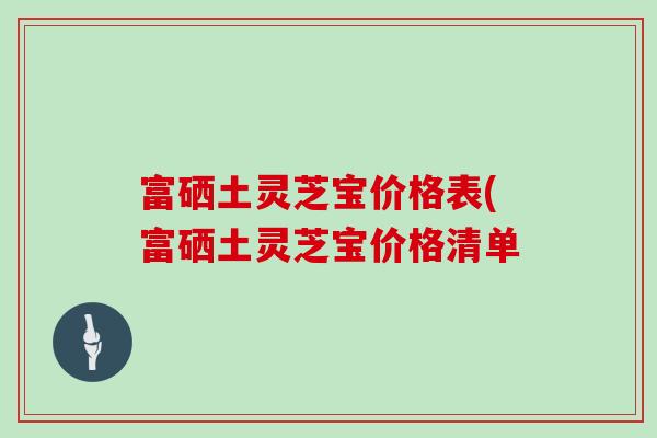 富硒土灵芝宝价格表(富硒土灵芝宝价格清单