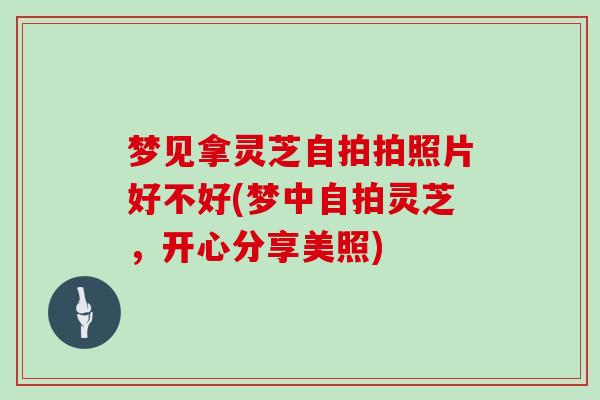 梦见拿灵芝自拍拍照片好不好(梦中自拍灵芝，开心分享美照)