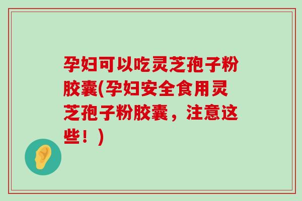 孕妇可以吃灵芝孢子粉胶囊(孕妇安全食用灵芝孢子粉胶囊，注意这些！)