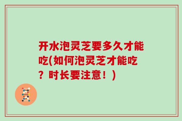 开水泡灵芝要多久才能吃(如何泡灵芝才能吃？时长要注意！)