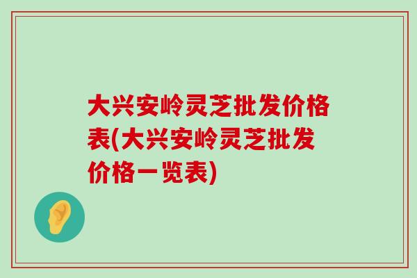 大兴安岭灵芝批发价格表(大兴安岭灵芝批发价格一览表)