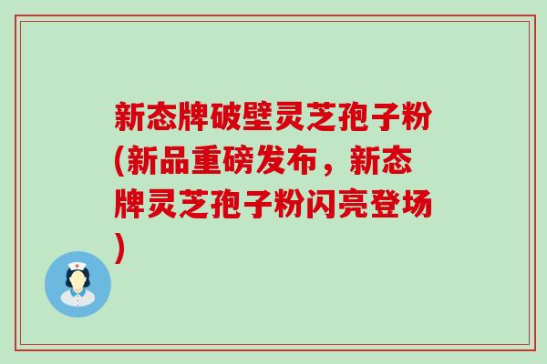 新态牌破壁灵芝孢子粉(新品重磅发布，新态牌灵芝孢子粉闪亮登场)