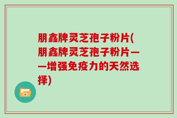 朋鑫牌灵芝孢子粉片(朋鑫牌灵芝孢子粉片——增强免疫力的天然选择)