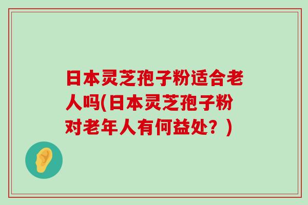 日本灵芝孢子粉适合老人吗(日本灵芝孢子粉对老年人有何益处？)