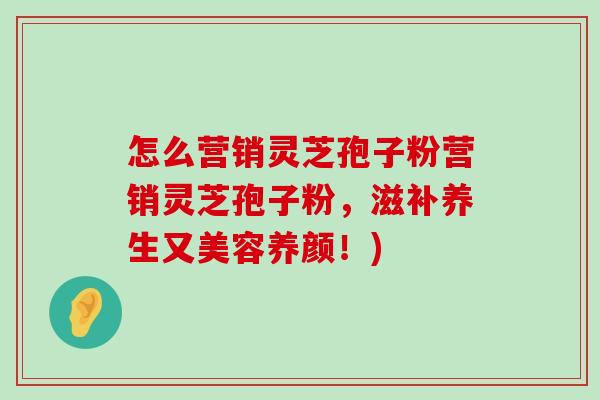 怎么营销灵芝孢子粉营销灵芝孢子粉，滋补养生又美容养颜！)