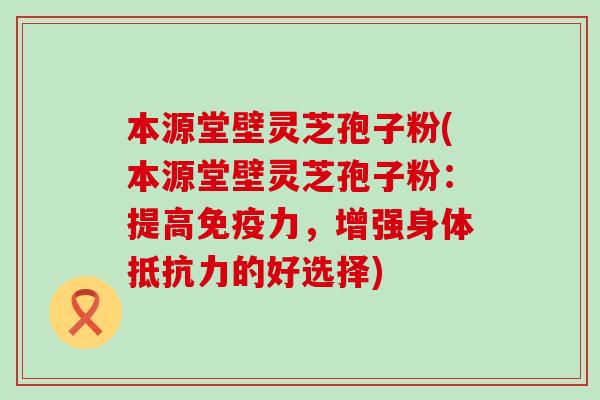 本源堂壁灵芝孢子粉(本源堂壁灵芝孢子粉：提高免疫力，增强身体抵抗力的好选择)