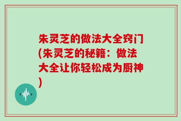 朱灵芝的做法大全窍门(朱灵芝的秘籍：做法大全让你轻松成为厨神)