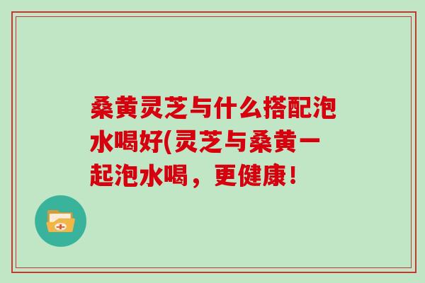 桑黄灵芝与什么搭配泡水喝好(灵芝与桑黄一起泡水喝，更健康！