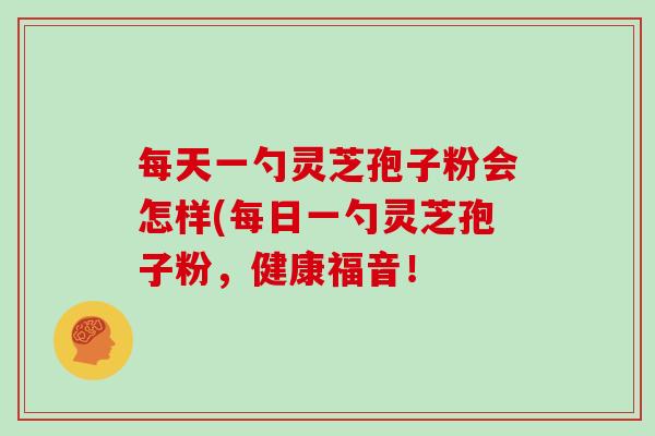 每天一勺灵芝孢子粉会怎样(每日一勺灵芝孢子粉，健康福音！