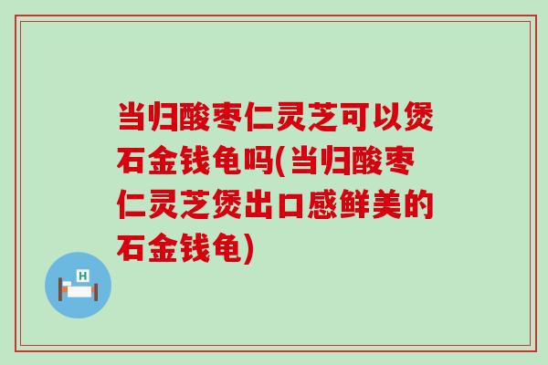 当归酸枣仁灵芝可以煲石金钱龟吗(当归酸枣仁灵芝煲出口感鲜美的石金钱龟)