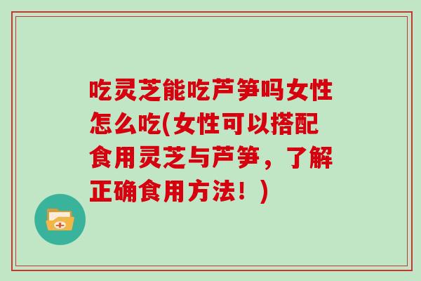 吃灵芝能吃芦笋吗女性怎么吃(女性可以搭配食用灵芝与芦笋，了解正确食用方法！)