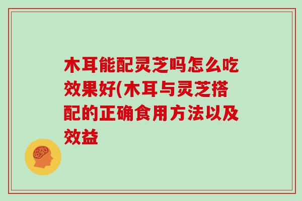 木耳能配灵芝吗怎么吃效果好(木耳与灵芝搭配的正确食用方法以及效益