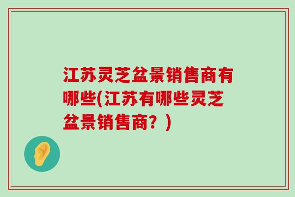 江苏灵芝盆景销售商有哪些(江苏有哪些灵芝盆景销售商？)