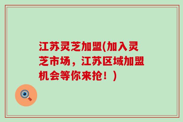 江苏灵芝加盟(加入灵芝市场，江苏区域加盟机会等你来抢！)