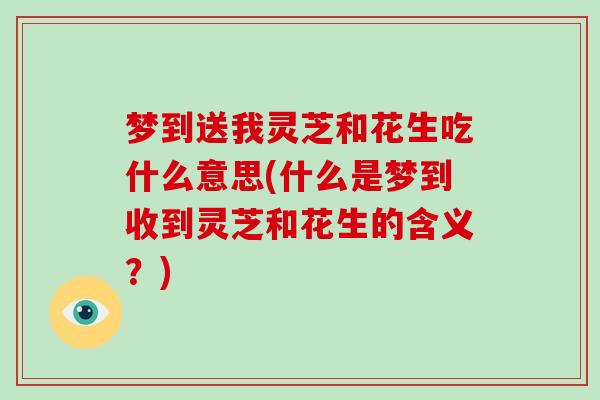 梦到送我灵芝和花生吃什么意思(什么是梦到收到灵芝和花生的含义？)