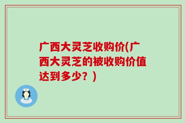 广西大灵芝收购价(广西大灵芝的被收购价值达到多少？)