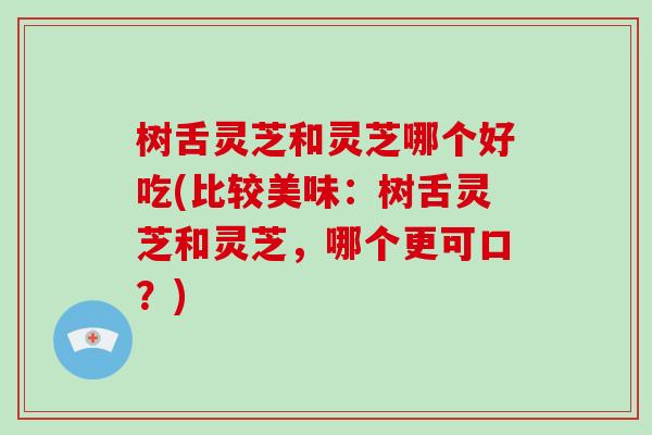 树舌灵芝和灵芝哪个好吃(比较美味：树舌灵芝和灵芝，哪个更可口？)