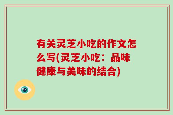 有关灵芝小吃的作文怎么写(灵芝小吃：品味健康与美味的结合)