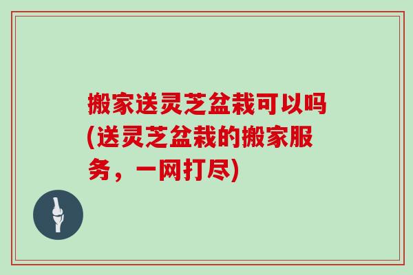 搬家送灵芝盆栽可以吗(送灵芝盆栽的搬家服务，一网打尽)