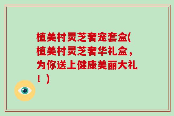 植美村灵芝奢宠套盒(植美村灵芝奢华礼盒，为你送上健康美丽大礼！)