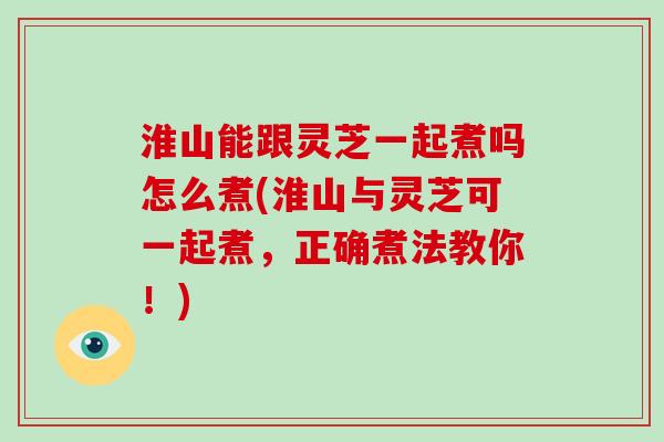 淮山能跟灵芝一起煮吗怎么煮(淮山与灵芝可一起煮，正确煮法教你！)