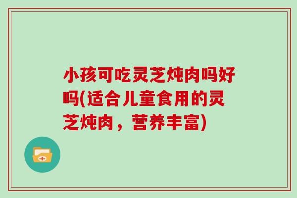 小孩可吃灵芝炖肉吗好吗(适合儿童食用的灵芝炖肉，营养丰富)