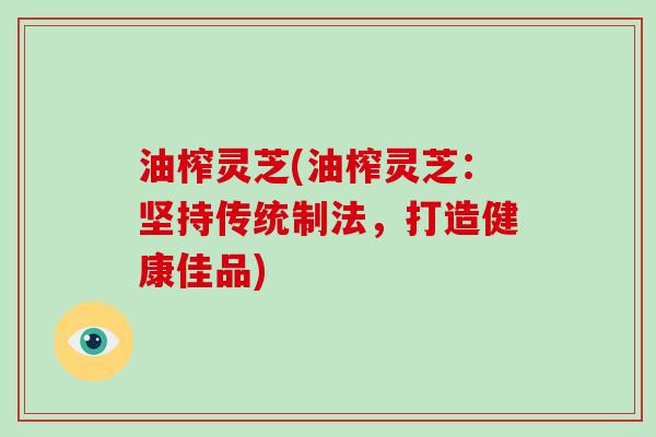 油榨灵芝(油榨灵芝：坚持传统制法，打造健康佳品)