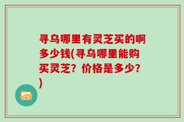 寻乌哪里有灵芝买的啊多少钱(寻乌哪里能购买灵芝？价格是多少？)