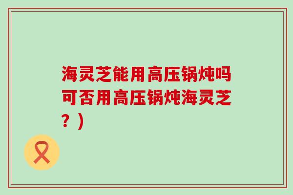 海灵芝能用高压锅炖吗可否用高压锅炖海灵芝？)