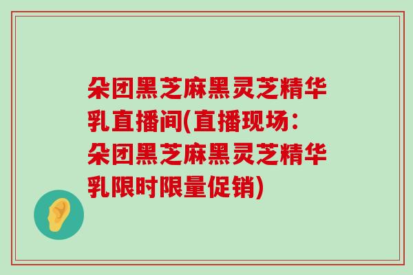 朵团黑芝麻黑灵芝精华乳直播间(直播现场：朵团黑芝麻黑灵芝精华乳限时限量促销)