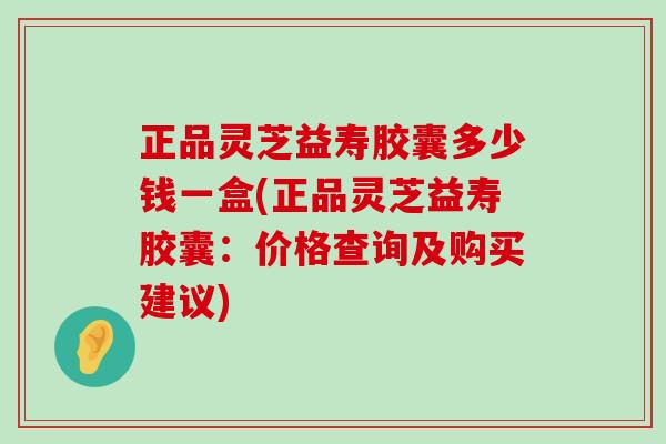 正品灵芝益寿胶囊多少钱一盒(正品灵芝益寿胶囊：价格查询及购买建议)