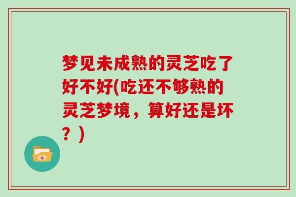 梦见未成熟的灵芝吃了好不好(吃还不够熟的灵芝梦境，算好还是坏？)