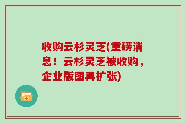 收购云杉灵芝(重磅消息！云杉灵芝被收购，企业版图再扩张)