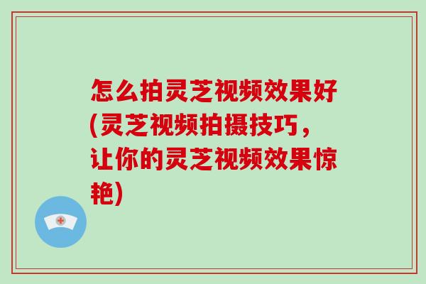 怎么拍灵芝视频效果好(灵芝视频拍摄技巧，让你的灵芝视频效果惊艳)