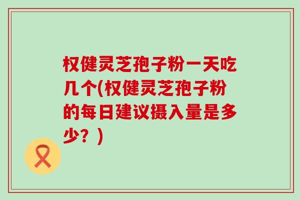 权健灵芝孢子粉一天吃几个(权健灵芝孢子粉的每日建议摄入量是多少？)