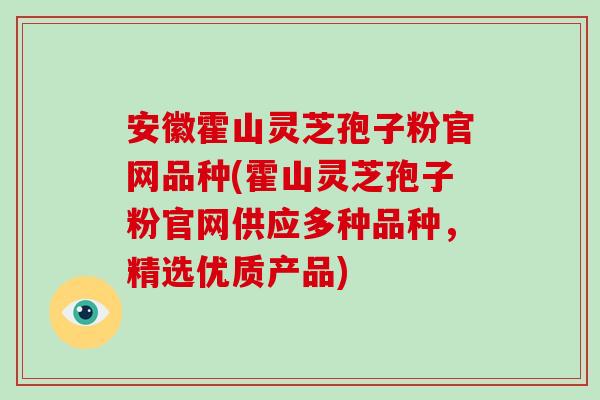 安徽霍山灵芝孢子粉官网品种(霍山灵芝孢子粉官网供应多种品种，精选优质产品)