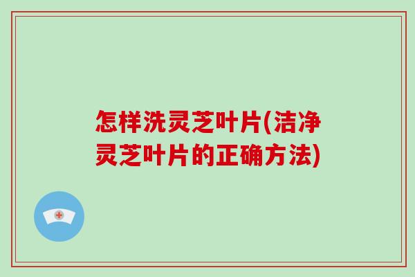 怎样洗灵芝叶片(洁净灵芝叶片的正确方法)