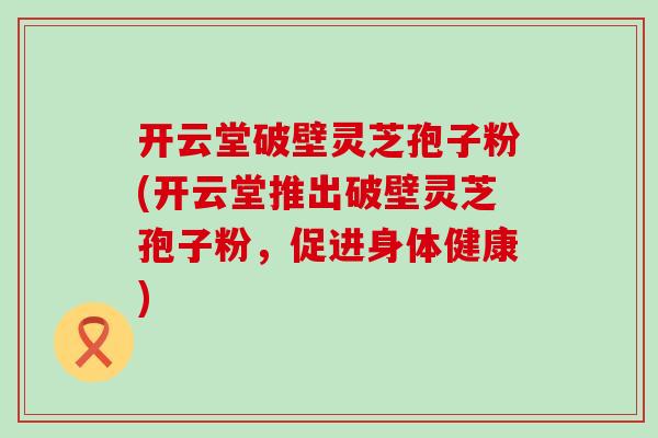 开云堂破壁灵芝孢子粉(开云堂推出破壁灵芝孢子粉，促进身体健康)